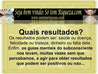 Os resultados podem ser: saúde ou doença,
felicidade ou tristeza, dinheiro ou falta dele.
Enfim, os guias mentais do subconsciente
nos levam, muitas vezes sem que
percebamos, a agir para obter resultados
que podem ser positivos ou não...
Quais resultados?
 