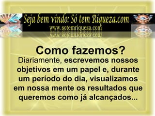 Diariamente, escrevemos nossos
objetivos em um papel e, durante
um período do dia, visualizamos
em nossa mente os resultados que
queremos como já alcançados...
Como fazemos?
 