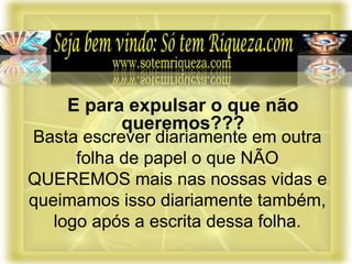 Basta escrever diariamente em outra
folha de papel o que NÃO
QUEREMOS mais nas nossas vidas e
queimamos isso diariamente também,
logo após a escrita dessa folha.
E para expulsar o que não
queremos???
 