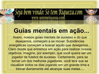 Assim, nossos guias mentais de sucesso e do que
desejamos, começam a se mover. Substâncias
energéticas começam a buscar aquilo que desejamos...
Claro desde que entremos em ação para realizar nossos
objetivos. Imagine, por exemplo, que você queira ser um
jogador de futebol de sucesso. Certamente, para se
tornar um dos melhores jogadores, você terá que se
visualizar todos os dias jogando em um grande time e
treinar diariamente até alcançar suas metas....
Guias mentais em ação...
 