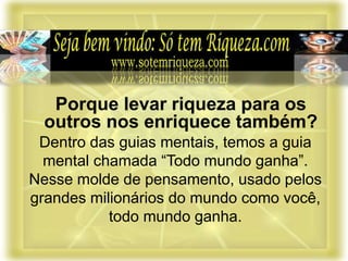 Dentro das guias mentais, temos a guia
mental chamada “Todo mundo ganha”.
Nesse molde de pensamento, usado pelos
grandes milionários do mundo como você,
todo mundo ganha.
Porque levar riqueza para os
outros nos enriquece também?
 