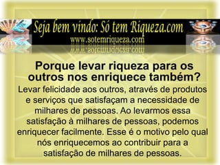 Levar felicidade aos outros, através de produtos
e serviços que satisfaçam a necessidade de
milhares de pessoas. Ao levarmos essa
satisfação à milhares de pessoas, podemos
enriquecer facilmente. Esse é o motivo pelo qual
nós enriquecemos ao contribuir para a
satisfação de milhares de pessoas.
Porque levar riqueza para os
outros nos enriquece também?
 