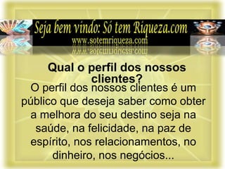 O perfil dos nossos clientes é um
público que deseja saber como obter
a melhora do seu destino seja na
saúde, na felicidade, na paz de
espírito, nos relacionamentos, no
dinheiro, nos negócios...
Qual o perfil dos nossos
clientes?
 