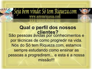 São pessoas ávidas por conhecimentos e
por técnicas de como progredir na vida.
Nós do Só tem Riqueza.com, estamos
sempre estudando como ensinar as
pessoas a progredirem... e esta é a nossa
missão!!!
Qual o perfil dos nossos
clientes?
 
