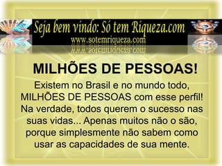 Existem no Brasil e no mundo todo,
MILHÕES DE PESSOAS com esse perfil!
Na verdade, todos querem o sucesso nas
suas vidas... Apenas muitos não o são,
porque simplesmente não sabem como
usar as capacidades de sua mente.
MILHÕES DE PESSOAS!
 