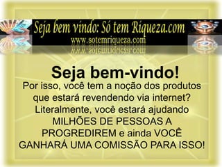 Por isso, você tem a noção dos produtos
que estará revendendo via internet?
Literalmente, você estará ajudando
MILHÕES DE PESSOAS A
PROGREDIREM e ainda VOCÊ
GANHARÁ UMA COMISSÃO PARA ISSO!
Seja bem-vindo!
 