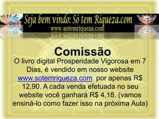 O livro digital Prosperidade Vigorosa em 7
Dias, é vendido em nosso website
www.sotemriqueza.com por apenas R$
12,90. A cada venda efetuada no seu
website você ganhará R$ 4,18. (vamos
ensiná-lo como fazer isso na próxima Aula)
Comissão
 