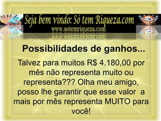 Talvez para muitos R$ 4.180,00 por
mês não representa muito ou
representa??? Olha meu amigo,
posso lhe garantir que esse valor a
mais por mês representa MUITO para
você!
Possibilidades de ganhos...
 
