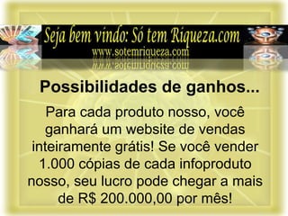 Para cada produto nosso, você
ganhará um website de vendas
inteiramente grátis! Se você vender
1.000 cópias de cada infoproduto
nosso, seu lucro pode chegar a mais
de R$ 200.000,00 por mês!
Possibilidades de ganhos...
 