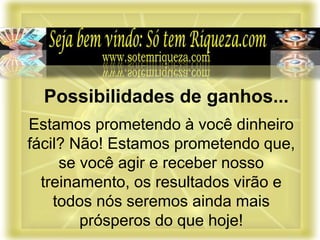 Estamos prometendo à você dinheiro
fácil? Não! Estamos prometendo que,
se você agir e receber nosso
treinamento, os resultados virão e
todos nós seremos ainda mais
prósperos do que hoje!
Possibilidades de ganhos...
 
