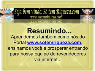 Aprendemos também como nós do
Portal www.sotemriqueza.com,
ensinamos você a prosperar entrando
para nossa equipe de revendedores
via internet...
Resumindo...
 