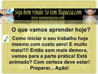 Como iniciar o seu trabalho hoje
mesmo com custo zero! E muito
mais!!!! Então sem mais demora,
vamos para a parte prática! Está
animado? Com certeza deve estar!
Preparar... Ação!
O que vamos aprender hoje?
 