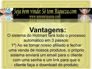 O sistema do Hotmart fará todo o processo
automático em 3 passos:
1º) Ao se tornar nosso afiliado e fechar
uma venda de nossos produtos, o próprio
sistema enviará um email para o cliente
com uma senha e um link para que o
cliente faça o download do produto;
Vantagens:
 