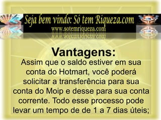 Assim que o saldo estiver em sua
conta do Hotmart, você poderá
solicitar a transferência para sua
conta do Moip e desse para sua conta
corrente. Todo esse processo pode
levar um tempo de de 1 a 7 dias úteis;
Vantagens:
 
