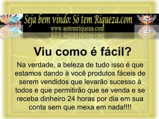 Na verdade, a beleza de tudo isso é que
estamos dando à você produtos fáceis de
serem vendidos que levarão sucesso à
todos e que permitirão que se venda e se
receba dinheiro 24 horas por dia em sua
conta sem que mexa em nada!!!!
Viu como é fácil?
 