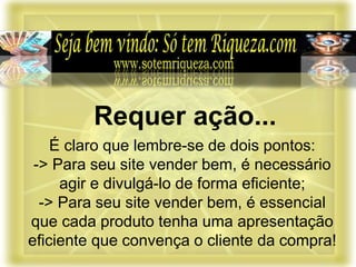 É claro que lembre-se de dois pontos:
-> Para seu site vender bem, é necessário
agir e divulgá-lo de forma eficiente;
-> Para seu site vender bem, é essencial
que cada produto tenha uma apresentação
eficiente que convença o cliente da compra!
Requer ação...
 