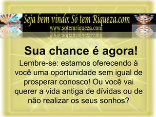 Lembre-se: estamos oferecendo à
você uma oportunidade sem igual de
prosperar conosco! Ou você vai
querer a vida antiga de dívidas ou de
não realizar os seus sonhos?
Sua chance é agora!
 