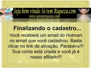 Você receberá um email do Hotmart
no email que você cadastrou. Basta
clicar no link de ativação. Parabéns!!!
Sua conta está criada e você já é
nosso afiliado!!!
Finalizando o cadastro...
 