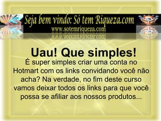 É super simples criar uma conta no
Hotmart com os links convidando você não
acha? Na verdade, no fim deste curso
vamos deixar todos os links para que você
possa se afiliar aos nossos produtos...
Uau! Que simples!
 