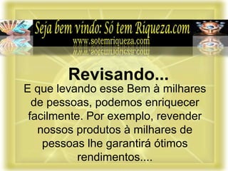 E que levando esse Bem à milhares
de pessoas, podemos enriquecer
facilmente. Por exemplo, revender
nossos produtos à milhares de
pessoas lhe garantirá ótimos
rendimentos....
Revisando...
 