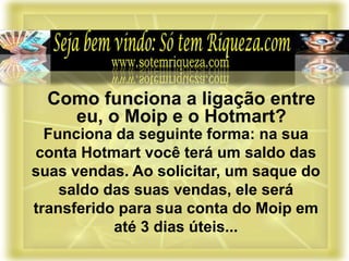 Funciona da seguinte forma: na sua
conta Hotmart você terá um saldo das
suas vendas. Ao solicitar, um saque do
saldo das suas vendas, ele será
transferido para sua conta do Moip em
até 3 dias úteis...
Como funciona a ligação entre
eu, o Moip e o Hotmart?
 