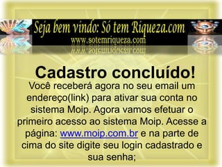 Você receberá agora no seu email um
endereço(link) para ativar sua conta no
sistema Moip. Agora vamos efetuar o
primeiro acesso ao sistema Moip. Acesse a
página: www.moip.com.br e na parte de
cima do site digite seu login cadastrado e
sua senha;
Cadastro concluído!
 