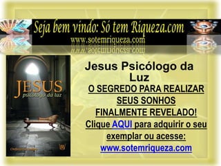 O SEGREDO PARA REALIZAR
SEUS SONHOS
FINALMENTE REVELADO!
Clique AQUI para adquirir o seu
exemplar ou acesse:
www.sotemriqueza.com
Jesus Psicólogo da
Luz
 