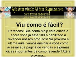 Parabéns! Sua conta Moip está criada e
agora você já está 100% habilitado a
revender nossos produtos! Na próxima e
última aula, vamos ensinar à você como
acessar sua página de vendas e algumas
dicas importantes de como revender! Até a
próxima...
Viu como é fácil?
 