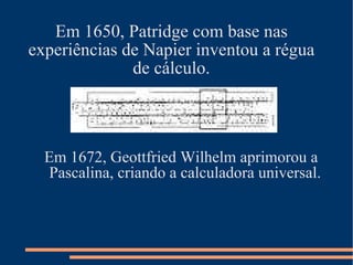Em 1650, Patridge com base nas experiências de Napier inventou a régua de cálculo. Em 1672, Geottfried Wilhelm aprimorou a   Pascalina, criando a calculadora universal. 