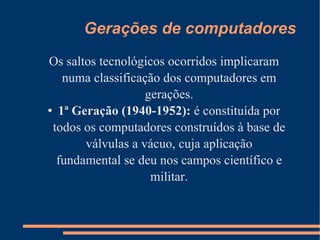 Gerações de computadores Os saltos tecnológicos ocorridos implicaram numa classificação dos computadores em gerações. 1ª Geração (1940-1952):  é constituída por todos os computadores construídos à base de válvulas a vácuo, cuja aplicação fundamental se deu nos campos científico e militar. 