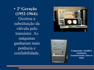 2ª Geração (1952-1964):  Ocorreu a substituição da válvula pelo transistor. As máquinas ganharam mais potência e confiabilidade. Computador cientifico, totalmente transistorizado. (foto ao lado)‏ 