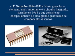 3ª Geração (1964-1971):  Nesta geração, o elemento mais importante é o circuito integrado, surgido em 1964 e que consiste no encapsulamento de uma grande quantidade de componentes discretos. 