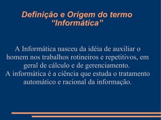 Definição e Origem do termo “Informática” A Informática nasceu da idéia de auxiliar o homem nos trabalhos rotineiros e repetitivos, em geral de cálculo e de gerenciamento.  A informática é a ciência que estuda o tratamento automático e racional da informação. 