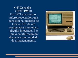 4ª Geração (1971-1981): Em 1971 apareceu o microprocessador, que consistiu na inclusão de toda a CPU de um computador num único circuito integrado. É o início da utilização do disquete como unidade de armazenamento. 