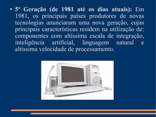 5ª Geração (de 1981 até os dias atuais):  Em 1981, os principais países produtores de novas tecnologias anunciaram uma nova geração, cujas principais características residem na utilização de: componentes com altíssima escala de integração, inteligência artificial, linguagem natural e altíssima velocidade de processamento. 
