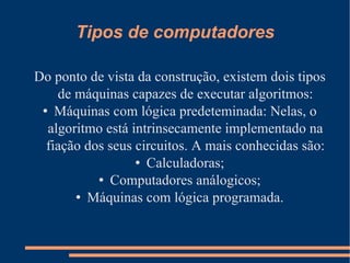 Tipos de computadores Do ponto de vista da construção, existem dois tipos de máquinas capazes de executar algoritmos: Máquinas com lógica predeteminada: Nelas, o algoritmo está intrinsecamente implementado na fiação dos seus circuitos. A mais conhecidas são: Calculadoras; Computadores análogicos; Máquinas com lógica programada. 