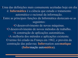 Uma das definições mais comumente aceitadas hoje em dia é:  Informática   é a ciência que estuda o tratamento automático e racional da informação. Entre as principais funções da Informática destecam-se as seguintes: O desenvolvimento de novas máquinas. O desenvolvimento de novos métodos de trabalho. A construção de aplicações automáticas. A melhoria dos métodos e aplicações existente. O termo foi criado na França em 1962, e provém da comtração das palavras:  Infor mation auto matique   ( Infor mação auto mática ).  