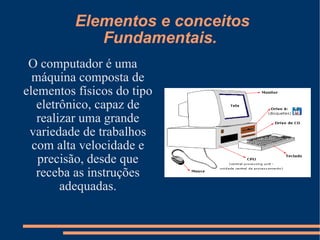 Elementos e conceitos Fundamentais. O computador é uma máquina composta de elementos físicos do tipo eletrônico, capaz de realizar uma grande variedade de trabalhos com alta velocidade e precisão, desde que receba as instruções adequadas. 