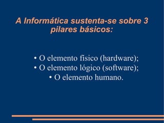 A Informática sustenta-se sobre 3 pilares básicos: O elemento físico (hardware)‏; O elemento lógico (software)‏; O elemento humano. 