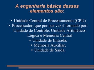 A engenharia básica desses elementos são: Unidade Central de Processamento (CPU)‏ Processador, que por sua vez é formado por: Unidade de Controle, Unidade Aritmético-Lógica e Memória Central Unidade de Entrada; Memória Auxiliar; Unidade de Saída. 