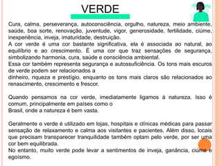 VERDE
Cura, calma, perseverança, autoconsciência, orgulho, natureza, meio ambiente,
saúde, boa sorte, renovação, juventude, vigor, generosidade, fertilidade, ciúme,
inexperiência, inveja, imaturidade, destruição.
A cor verde é uma cor bastante signiﬁcativa, ela é associada ao natural, ao
equilíbrio e ao crescimento. É uma cor que traz sensações de segurança,
simbolizando harmonia, cura, saúde e consciência ambiental.
Essa cor também representa segurança e autossuﬁciência. Os tons mais escuros
de verde podem ser relacionados a
dinheiro, riqueza e prestígio, enquanto os tons mais claros são relacionados ao
renascimento, crescimento e frescor.
Quando pensamos na cor verde, imediatamente ligamos à natureza. Isso é
comum, principalmente em países como o
Brasil, onde a natureza é bem vasta.
Geralmente o verde é utilizado em lojas, hospitais e clínicas médicas para passar
sensação de relaxamento e calma aos visitantes e pacientes. Além disso, locais
que precisam transparecer tranquilidade também optam pelo verde, por ser uma
cor bem equilibrada.
No entanto, muito verde pode levar a sentimentos de inveja, ganância, ciúme e
egoísmo.
 