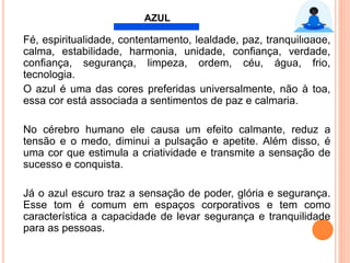 Fé, espiritualidade, contentamento, lealdade, paz, tranquilidade,
calma, estabilidade, harmonia, unidade, conﬁança, verdade,
conﬁança, segurança, limpeza, ordem, céu, água, frio,
tecnologia.
O azul é uma das cores preferidas universalmente, não à toa,
essa cor está associada a sentimentos de paz e calmaria.
No cérebro humano ele causa um efeito calmante, reduz a
tensão e o medo, diminui a pulsação e apetite. Além disso, é
uma cor que estimula a criatividade e transmite a sensação de
sucesso e conquista.
Já o azul escuro traz a sensação de poder, glória e segurança.
Esse tom é comum em espaços corporativos e tem como
característica a capacidade de levar segurança e tranquilidade
para as pessoas.
AZUL
 
