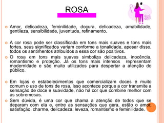  Amor, delicadeza, feminilidade, doçura, delicadeza, amabilidade,
gentileza, sensibilidade, juventude, reﬁnamento.
 A cor rosa pode ser classiﬁcada em tons mais suaves e tons mais
fortes, seus signiﬁcados variam conforme a tonalidade, apesar disso,
todos os sentimentos atribuídos a essa cor são positivos.
 O rosa em tons mais suaves simboliza delicadeza, inocência,
romantismo e proteção. Já os tons mais intensos representam
modernidade e são muito utilizados para despertar a atenção do
público.
 Em lojas e estabelecimentos que comercializam doces é muito
comum o uso de tons de rosa. Isso acontece porque a cor transmite a
sensação de doce e suavidade, não há cor que combine melhor com
as sobremesas.
 Sem dúvida, é uma cor que chama a atenção de todos que se
deparam com ela e, entre as sensações que gera, estão o amor,
satisfação, charme, delicadeza, leveza, romantismo e feminilidade.
ROSA
 