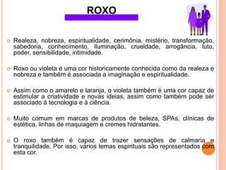  Realeza, nobreza, espiritualidade, cerimônia, mistério, transformação,
sabedoria, conhecimento, iluminação, crueldade, arrogância, luto,
poder, sensibilidade, intimidade.
 Roxo ou violeta é uma cor historicamente conhecida como da realeza e
nobreza e também é associada a imaginação e espiritualidade.
 Assim como o amarelo e laranja, o violeta também é uma cor capaz de
estimular a criatividade e novas ideias, assim como também pode ser
associado à tecnologia e à ciência.
 Muito comum em marcas de produtos de beleza, SPAs, clínicas de
estética, linhas de maquiagem e cremes hidratantes.
 O roxo também é capaz de trazer sensações de calmaria e
tranquilidade. Por isso, vários temas espirituais são representados com
esta cor.
ROXO
 