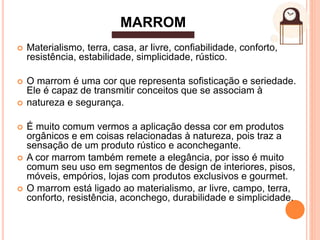  Materialismo, terra, casa, ar livre, conﬁabilidade, conforto,
resistência, estabilidade, simplicidade, rústico.
 O marrom é uma cor que representa soﬁsticação e seriedade.
Ele é capaz de transmitir conceitos que se associam à
 natureza e segurança.
 É muito comum vermos a aplicação dessa cor em produtos
orgânicos e em coisas relacionadas à natureza, pois traz a
sensação de um produto rústico e aconchegante.
 A cor marrom também remete a elegância, por isso é muito
comum seu uso em segmentos de design de interiores, pisos,
móveis, empórios, lojas com produtos exclusivos e gourmet.
 O marrom está ligado ao materialismo, ar livre, campo, terra,
conforto, resistência, aconchego, durabilidade e simplicidade.
MARROM
 