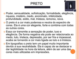 Poder, sensualidade, soﬁsticação, formalidade, elegância,
riqueza, mistério, medo, anonimato, infelicidade,
profundidade, estilo, mal, tristeza, remorso, raiva.
 O preto é a cor mais poderosa e neutra do espectro de
cores. Ela é uma cor elegante, forte e combina com todas
as outras cores.
 Essa cor transmite a sensação de poder, luxo e
elegância. De forma negativa ela pode ser relacionada ao
medo, luto, tristeza, depressão, por ser fria e impessoal,
acaba se tornando a cor mais ligada ao luto e à tristeza.
 Em tipograﬁas o preto tem um papel muito importante
devido a sua neutralidade. Ela é capaz de se destacar e
dar legibilidade na hora da leitura, além de ser uma das
cores mais utilizadas em impressões.
PRETO
 