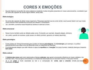 CORES X EMOÇÕES
 Quando falamos na escolha de cores acabamos revelando muitas emoções presentes em nosso subconsciente, a verdade é que
as cores são capazes de causar alguns efeitos, sendo eles:
Efeito biológico
 As cores são capazes de afetar nosso organismo. Pesquisas apontam que as cores verde e azul suaves fazem com que nosso
corpo produza mais substâncias químicas que relaxam e tranquilizam.
 Já o vermelho, aumenta nossa frequência cardíaca e estimula a fome.
Efeito emocional
 Nosso humor também pode ser afetado pelas cores. O amarelo, por exemplo, desperta alegria, otimismo.
 Já o preto, quando em excesso, pode causar um efeito contrário, gerando um estado deprimido.
Efeito psicológico
 Cores podem ser ótimas ferramentas para auxiliar em fatores psicológicos. A cromoterapia, por exemplo, é a prática
pseudocientíﬁca que utiliza a luz de diferentes cores no tratamento de doenças.
 Cromoterapeutas alegam que este método é capaz de equilibrar as "energias" do corpo humano, tratando doenças e trazendo
bem-estar.
Efeito cultural
 A história das cores está muito relacionada a fatores culturais, elas geram uma grande inﬂuência em nosso cotidiano. Um
exemplo claro, mas que gera controvérsias, é a tradicional associação da cor azul para menino e rosa para menina.
 Já a cor preta é muito associada ao luto e a composição de verde, azul e amarelo remete, aos brasileiros,
à bandeira do Brasil.
 