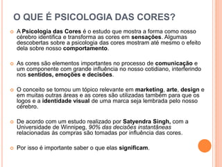 O QUE É PSICOLOGIA DAS CORES?
 A Psicologia das Cores é o estudo que mostra a forma como nosso
cérebro identiﬁca e transforma as cores em sensações. Algumas
descobertas sobre a psicologia das cores mostram até mesmo o efeito
dela sobre nosso comportamento.
 As cores são elementos importantes no processo de comunicação e
um componente com grande inﬂuência no nosso cotidiano, interferindo
nos sentidos, emoções e decisões.
 O conceito se tornou um tópico relevante em marketing, arte, design e
em muitas outras áreas e as cores são utilizadas também para que os
logos e a identidade visual de uma marca seja lembrada pelo nosso
cérebro.
 De acordo com um estudo realizado por Satyendra Singh, com a
Universidade de Winnipeg, 90% das decisões instantâneas
relacionadas às compras são tomadas por inﬂuência das cores.
 Por isso é importante saber o que elas signiﬁcam.
 