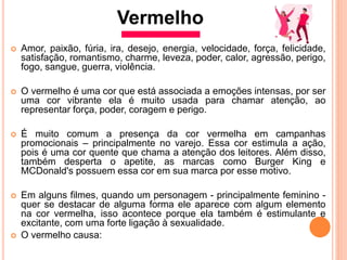 Amor, paixão, fúria, ira, desejo, energia, velocidade, força, felicidade,
satisfação, romantismo, charme, leveza, poder, calor, agressão, perigo,
fogo, sangue, guerra, violência.
 O vermelho é uma cor que está associada a emoções intensas, por ser
uma cor vibrante ela é muito usada para chamar atenção, ao
representar força, poder, coragem e perigo.
 É muito comum a presença da cor vermelha em campanhas
promocionais – principalmente no varejo. Essa cor estimula a ação,
pois é uma cor quente que chama a atenção dos leitores. Além disso,
também desperta o apetite, as marcas como Burger King e
MCDonald's possuem essa cor em sua marca por esse motivo.
 Em alguns ﬁlmes, quando um personagem - principalmente feminino -
quer se destacar de alguma forma ele aparece com algum elemento
na cor vermelha, isso acontece porque ela também é estimulante e
excitante, com uma forte ligação à sexualidade.
 O vermelho causa:
Vermelho
 