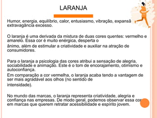 Humor, energia, equilíbrio, calor, entusiasmo, vibração, expansão,
extravagância excesso.
O laranja é uma derivada da mistura de duas cores quentes: vermelho e
amarelo. Essa cor é muito enérgica, desperta o
ânimo, além de estimular a criatividade e auxiliar na atração de
consumidores.
Para o laranja a psicologia das cores atribui a sensação de alegria,
sociabilidade e animação. Este é o tom de encorajamento, otimismo e
autoconﬁança.
Em comparação a cor vermelha, o laranja acaba tendo a vantagem de
ser mais agradável aos olhos (no sentido de
intensidade).
No mundo das marcas, o laranja representa criatividade, alegria e
conﬁança nas empresas. De modo geral, podemos observar essa cor
em marcas que querem retratar acessibilidade e espírito jovem.
LARANJA
 